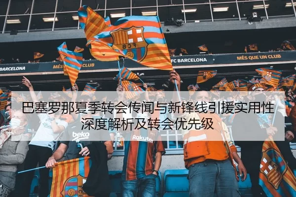 巴塞罗那夏季转会传闻与新锋线引援实用性深度解析及转会优先级